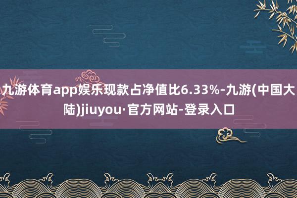 九游体育app娱乐现款占净值比6.33%-九游(中国大陆)jiuyou·官方网站-登录入口