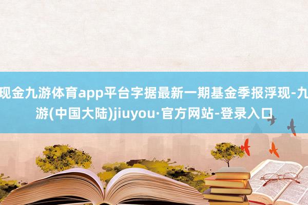 现金九游体育app平台字据最新一期基金季报浮现-九游(中国大陆)jiuyou·官方网站-登录入口