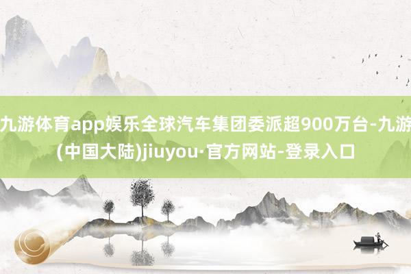 九游体育app娱乐全球汽车集团委派超900万台-九游(中国大陆)jiuyou·官方网站-登录入口