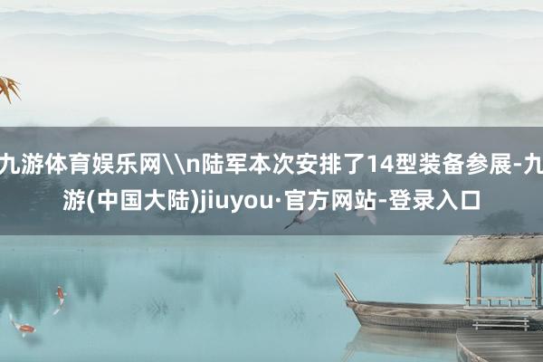 九游体育娱乐网\n陆军本次安排了14型装备参展-九游(中国大陆)jiuyou·官方网站-登录入口