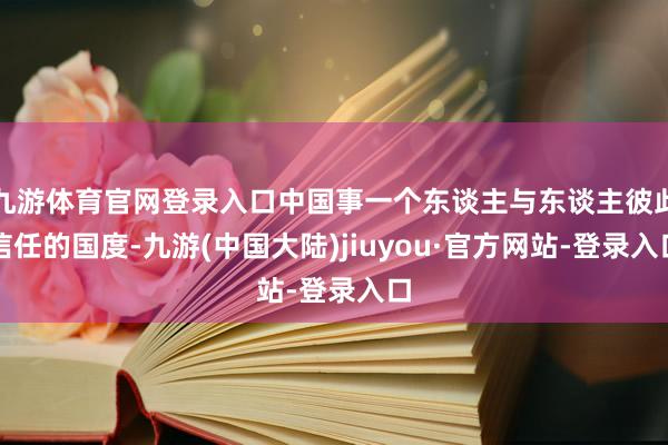 九游体育官网登录入口中国事一个东谈主与东谈主彼此信任的国度-九游(中国大陆)jiuyou·官方网站-登录入口