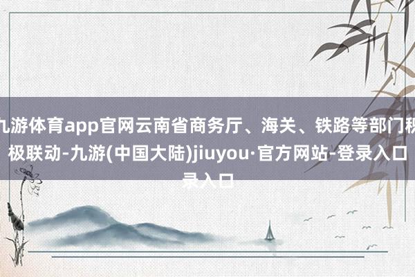 九游体育app官网云南省商务厅、海关、铁路等部门积极联动-九游(中国大陆)jiuyou·官方网站-登录入口