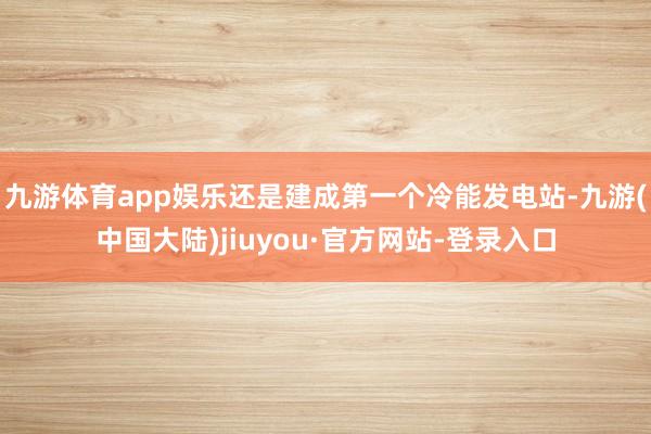 九游体育app娱乐还是建成第一个冷能发电站-九游(中国大陆)jiuyou·官方网站-登录入口