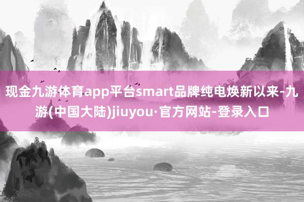 现金九游体育app平台smart品牌纯电焕新以来-九游(中国大陆)jiuyou·官方网站-登录入口