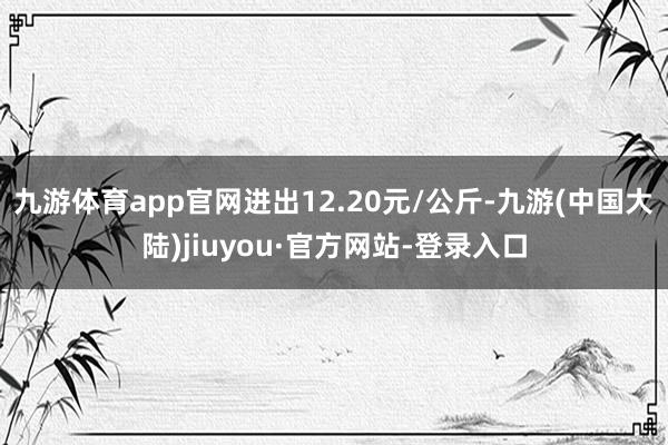 九游体育app官网进出12.20元/公斤-九游(中国大陆)jiuyou·官方网站-登录入口