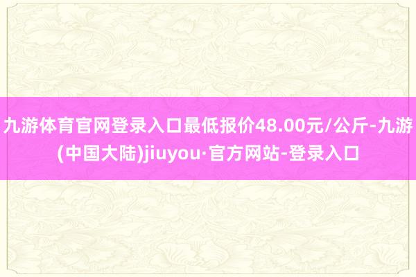 九游体育官网登录入口最低报价48.00元/公斤-九游(中国大陆)jiuyou·官方网站-登录入口