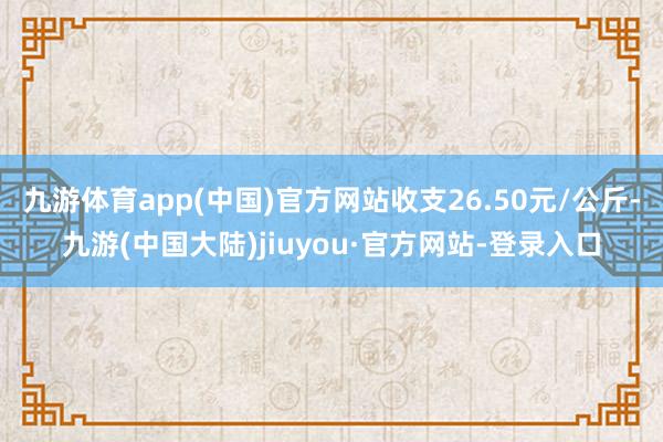 九游体育app(中国)官方网站收支26.50元/公斤-九游(中国大陆)jiuyou·官方网站-登录入口