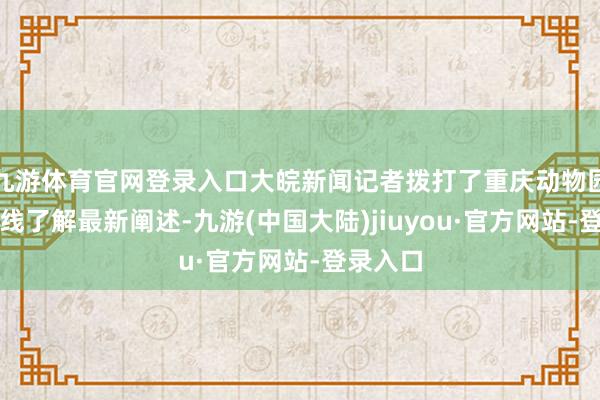 九游体育官网登录入口大皖新闻记者拨打了重庆动物园处事热线了解最新阐述-九游(中国大陆)jiuyou·官方网站-登录入口