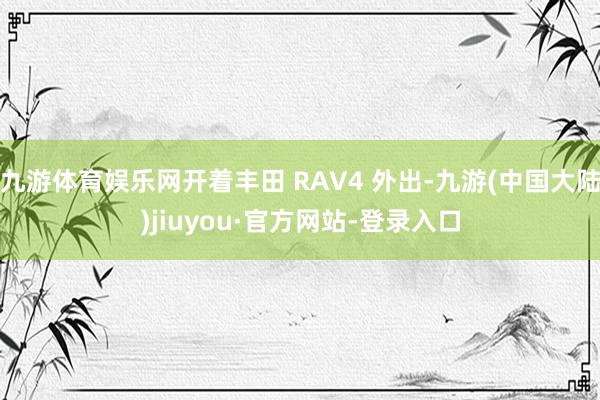 九游体育娱乐网开着丰田 RAV4 外出-九游(中国大陆)jiuyou·官方网站-登录入口