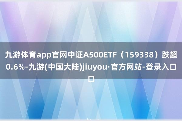 九游体育app官网中证A500ETF（159338）跌超0.6%-九游(中国大陆)jiuyou·官方网站-登录入口