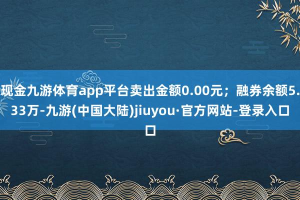 现金九游体育app平台卖出金额0.00元；融券余额5.33万-九游(中国大陆)jiuyou·官方网站-登录入口