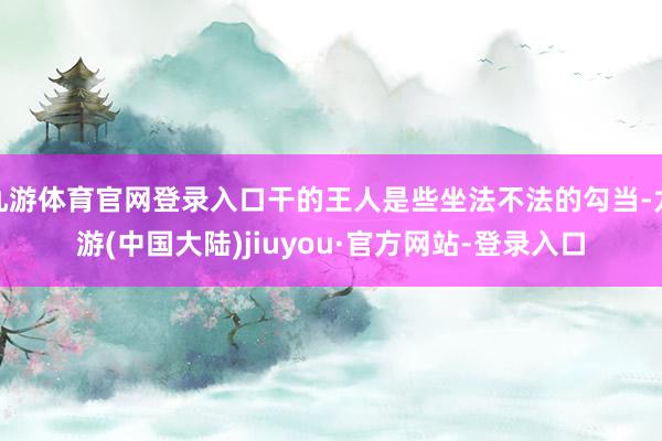 九游体育官网登录入口干的王人是些坐法不法的勾当-九游(中国大陆)jiuyou·官方网站-登录入口