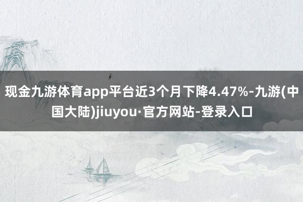 现金九游体育app平台近3个月下降4.47%-九游(中国大陆)jiuyou·官方网站-登录入口