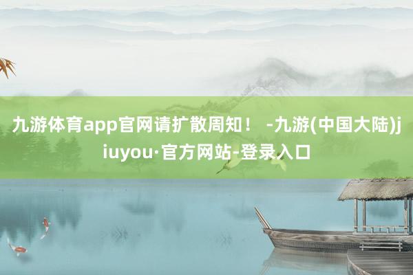 九游体育app官网请扩散周知！ -九游(中国大陆)jiuyou·官方网站-登录入口