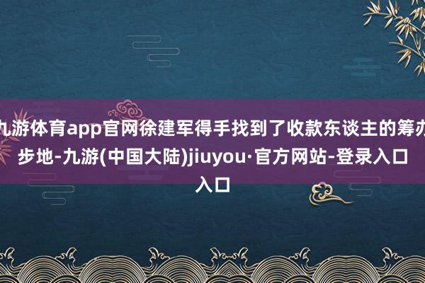 九游体育app官网徐建军得手找到了收款东谈主的筹办步地-九游(中国大陆)jiuyou·官方网站-登录入口