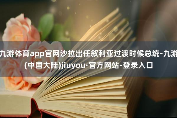 九游体育app官网沙拉出任叙利亚过渡时候总统-九游(中国大陆)jiuyou·官方网站-登录入口