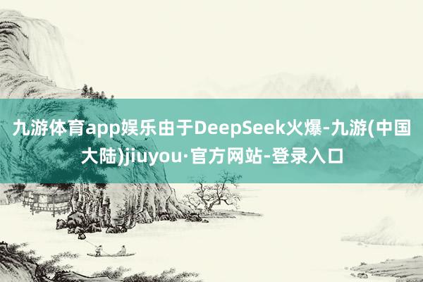 九游体育app娱乐由于DeepSeek火爆-九游(中国大陆)jiuyou·官方网站-登录入口