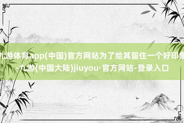 九游体育app(中国)官方网站为了给其留住一个好印象-九游(中国大陆)jiuyou·官方网站-登录入口