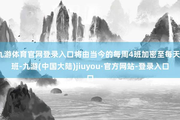 九游体育官网登录入口将由当今的每周4班加密至每天1班-九游(中国大陆)jiuyou·官方网站-登录入口