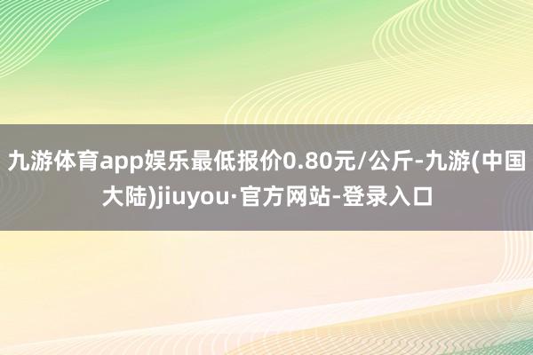 九游体育app娱乐最低报价0.80元/公斤-九游(中国大陆)jiuyou·官方网站-登录入口