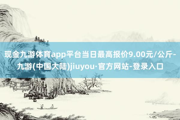 现金九游体育app平台当日最高报价9.00元/公斤-九游(中国大陆)jiuyou·官方网站-登录入口