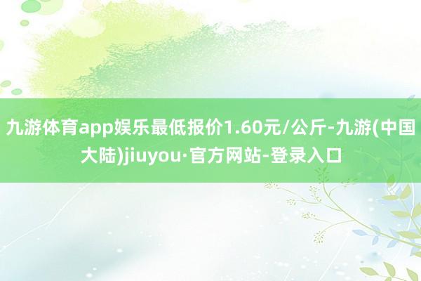 九游体育app娱乐最低报价1.60元/公斤-九游(中国大陆)jiuyou·官方网站-登录入口